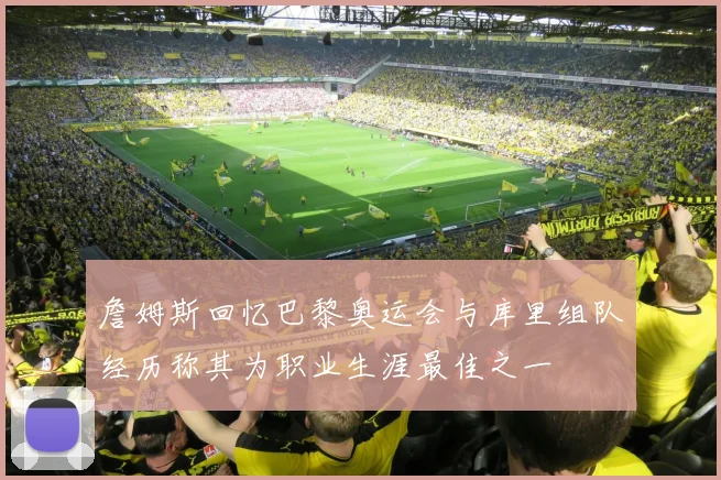詹姆斯回忆巴黎奥运会与库里组队经历称其为职业生涯最佳之一