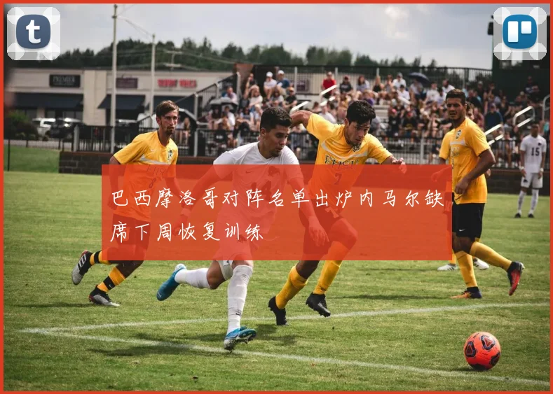 巴西摩洛哥对阵名单出炉内马尔缺席下周恢复训练