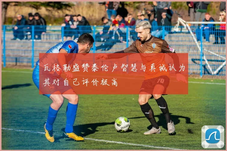 瓦格勒盛赞泰伦卢智慧与真诚认为其对自己评价极高