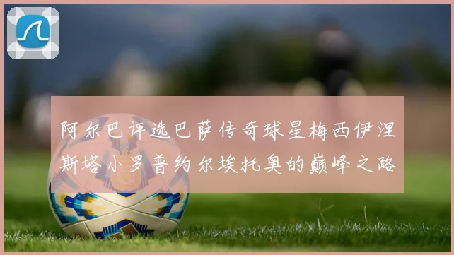 阿尔巴评选巴萨传奇球星梅西伊涅斯塔小罗普约尔埃托奥的巅峰之路