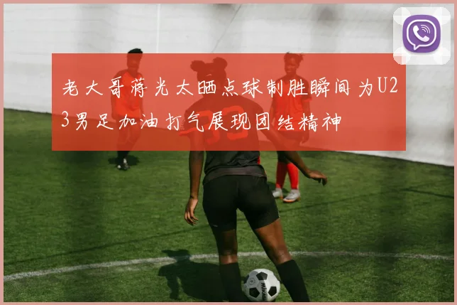 老大哥蒋光太晒点球制胜瞬间为U23男足加油打气展现团结精神