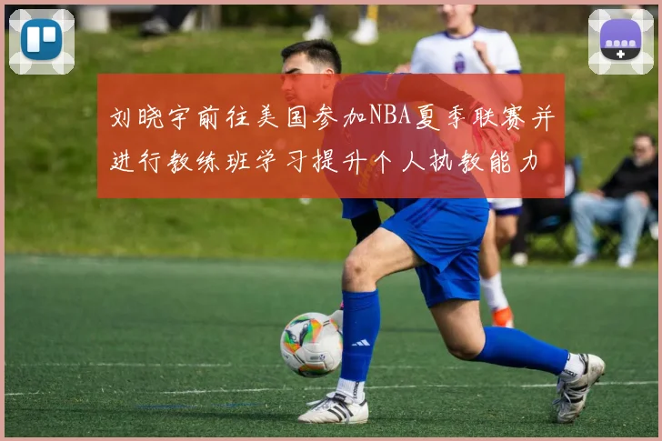 刘晓宇前往美国参加NBA夏季联赛并进行教练班学习提升个人执教能力