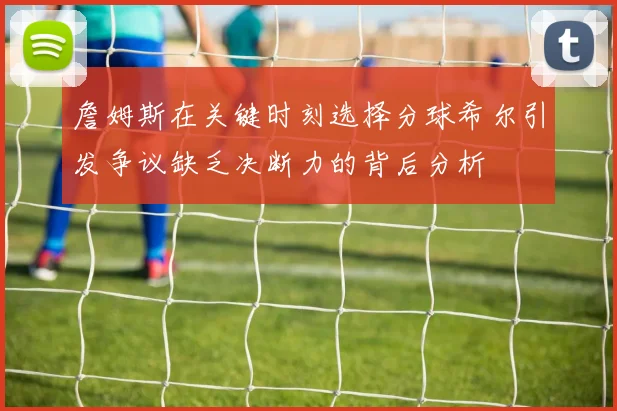 詹姆斯在关键时刻选择分球希尔引发争议缺乏决断力的背后分析