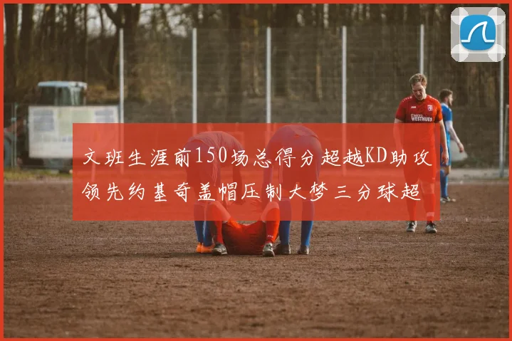 文班生涯前150场总得分超越KD助攻领先约基奇盖帽压制大梦三分球超越库里