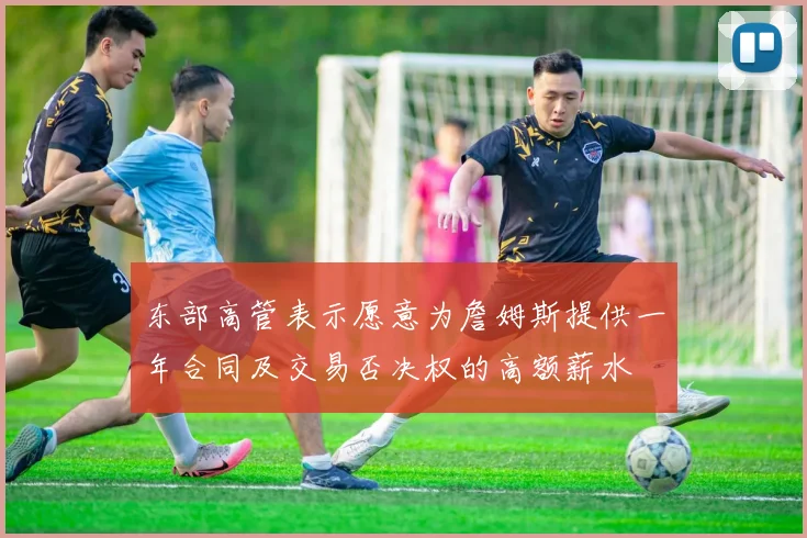 东部高管表示愿意为詹姆斯提供一年合同及交易否决权的高额薪水