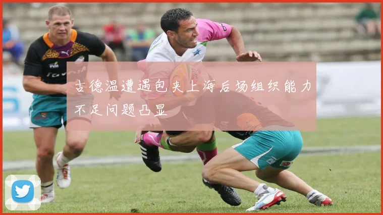古德温遭遇包夹上海后场组织能力不足问题凸显