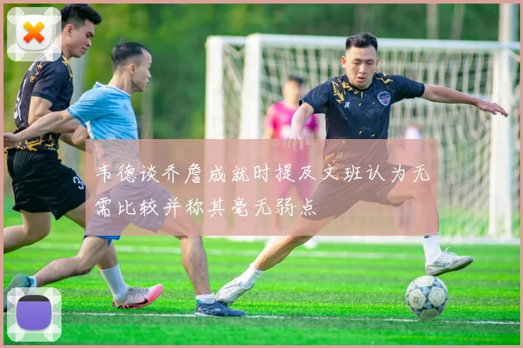 韦德谈乔詹成就时提及文班认为无需比较并称其毫无弱点