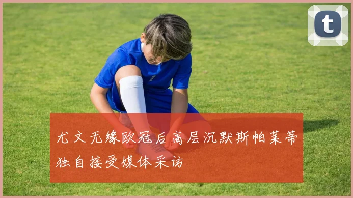 尤文无缘欧冠后高层沉默斯帕莱蒂独自接受媒体采访