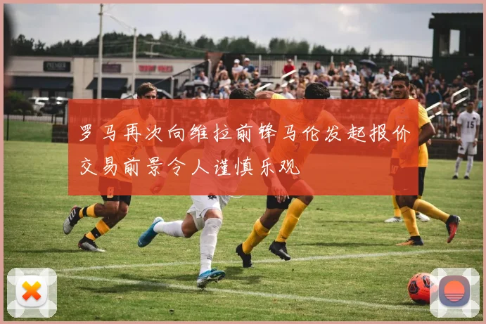 罗马再次向维拉前锋马伦发起报价交易前景令人谨慎乐观