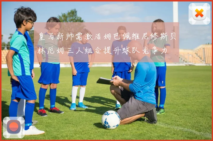 皇马新帅需激活姆巴佩维尼修斯贝林厄姆三人组合提升球队竞争力