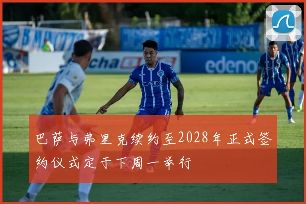 巴萨与弗里克续约至2028年正式签约仪式定于下周一举行